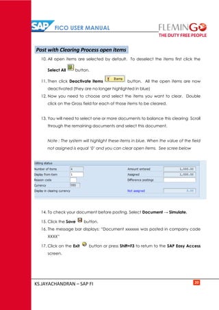 FICO USER MANUAL
KS.JAYACHANDRAN – SAP FI 20
10. All open items are selected by default. To deselect the items first click the
Select All button.
11. Then click Deactivate items button. All the open items are now
deactivated (they are no longer highlighted in blue)
12. Now you need to choose and select the items you want to clear. Double
click on the Gross field for each of those items to be cleared.
13. You will need to select one or more documents to balance this clearing Scroll
through the remaining documents and select this document.
Note : The system will highlight these items in blue. When the value of the field
not assigned is equal ‘0’ and you can clear open items. See scree below
14. To check your document before posting. Select Document → Simulate.
15. Click the Save button.
16. The message bar displays: “Document xxxxxxx was posted in company code
XXXX”
17. Click on the Exit button or press Shift+F3 to return to the SAP Easy Access
screen.
Post with Clearing Process open items
 