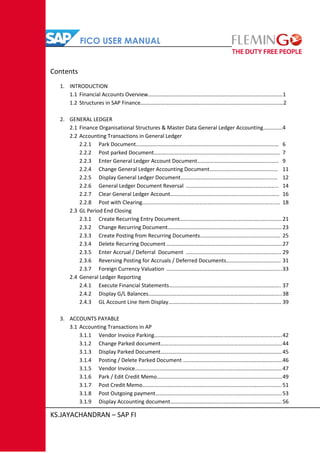 FICO USER MANUAL
KS.JAYACHANDRAN – SAP FI
Contents
1. INTRODUCTION
1.1 Financial Accounts Overview………………………………………………………………………………………1
1.2 Structures in SAP Finance……………………………………………………………………………………………2
2. GENERAL LEDGER
2.1 Finance Organisational Structures & Master Data General Ledger Accounting…………..4
2.2 Accounting Transactions in General Ledger
2.2.1 Park Document…………………………………………………………………………………………… 6
2.2.2 Post parked Document………………………………………………………………………………… 7
2.2.3 Enter General Ledger Account Document…………………………………………………… 9
2.2.4 Change General Ledger Accounting Document……………………………………..…… 11
2.2.5 Display General Ledger Document…………………………………………………………..… 12
2.2.6 General Ledger Document Reversal ………………………………………………………….. 14
2.2.7 Clear General Ledger Account………………………………………………………………..…… 16
2.2.8 Post with Clearing……………………………………………………………………………………..… 18
2.3 GL Period End Closing
2.3.1 Create Recurring Entry Document………………………………………………………………… 21
2.3.2 Change Recurring Document…………………………………………………………………………23
2.3.3 Create Posting from Recurring Documents………………………………..………………… 25
2.3.4 Delete Recurring Document ………………………………………………………………………….27
2.3.5 Enter Accrual / Deferral Document ……………………………………………………………. 29
2.3.6 Reversing Posting for Accruals / Deferred Documents…………………………………. 31
2.3.7 Foreign Currency Valuation ………………………………………………………………………….33
2.4 General Ledger Reporting
2.4.1 Execute Financial Statements………………………………………………………………………. 37
2.4.2 Display G/L Balances……………………………………………………………………………………..38
2.4.3 GL Account Line Item Display………………………………………………………..……………… 39
3. ACCOUNTS PAYABLE
3.1 Accounting Transactions in AP
3.1.1 Vendor Invoice Parking………………………………………………………………………………….42
3.1.2 Change Parked document……………………………………………………………………………..44
3.1.3 Display Parked Document……………………………………………………………………………..45
3.1.4 Posting / Delete Parked Document ……………………………………………………………….46
3.1.5 Vendor Invoice………………………………………………………………………………………………47
3.1.6 Park / Edit Credit Memo………………………………………………………………………………..49
3.1.7 Post Credit Memo…………………………………………………………………………………..……. 51
3.1.8 Post Outgoing payment…………………………………………………………………………………53
3.1.9 Display Accounting document……………………………………………………………………….56
 