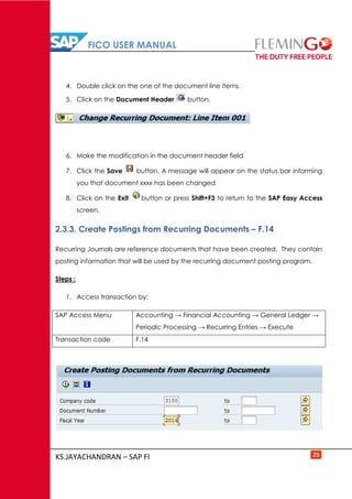 FICO USER MANUAL
KS.JAYACHANDRAN – SAP FI 25
4. Double click on the one of the document line items.
5. Click on the Document Header button.
6. Make the modification in the document header field
7. Click the Save button. A message will appear on the status bar informing
you that document xxxx has been changed
8. Click on the Exit button or press Shift+F3 to return to the SAP Easy Access
screen.
2.3.3. Create Postings from Recurring Documents – F.14
Recurring Journals are reference documents that have been created. They contain
posting information that will be used by the recurring document posting program.
Steps :
1. Access transaction by:
SAP Access Menu Accounting → Financial Accounting → General Ledger →
Periodic Processing → Recurring Entries → Execute
Transaction code F.14
 