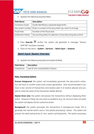 FICO USER MANUAL
KS.JAYACHANDRAN – SAP FI 26
2. Update the following required fields :
Field Name Description
Company Code Code identifying a separate legal entity
Document number Enter a number of the document you want to change
Fiscal Year Number of the Fiscal year
Settlement Period Accounting dates for selection of due Recurring documents
3. Press Execute button the system will generate a message “Session
SAPF120” has been created.
4. Click on the menu – System→ Services → Batch Input → Sessions
5. Update the following required and optional fields:
Field Name Description
Created by User ID who created Batch Session
Note : Processing Options
Process Foreground: the system will immediately generate the documents online.
You will have to confirm every entry screen generated. Only recommended if you
have a law volume of transactions and screens (see # of screens above) and you
wish to verify the same of the transaction details directly.
Display Errors only: the system will process the transactions without displaying them
online. However if there are any errors or problems (e.g. GL account does not exist)
the system will display this for corrective action.
Background: the system processes the transactions in background mode. This is
generally the normal action and a “low priority processing” option. The system will
process the data during times of ‘low’ system activity/priority. The system processes
 