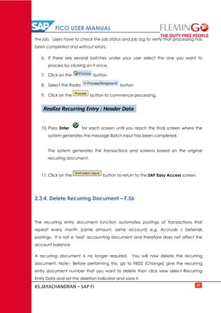 FICO USER MANUAL
KS.JAYACHANDRAN – SAP FI 27
the job. Users have to check the job status and job log to verify that processing has
been completed and without errors.
6. If there are several batches under your user select the one you want to
process by clicking on it once.
7. Click on the button.
8. Select the Radio button
9. Click on the button to commence processing.
10. Press Enter for each screen until you reach the final screen where the
system generates the message Batch input has been completed.
The system generates the transactions and screens based on the original
recurring document.
11. Click on the button to return to the SAP Easy Access screen.
2.3.4. Delete Recurring Document – F.56
The recurring entry document function automates postings of transactions that
repeat every month (same amount, same account) e.g. Accruals / Deferrals
postings. It is not a ‘real’ accounting document and therefore does not affect the
account balance.
A recurring document is no longer required. You will now delete the recurring
document. Note:- Before performing this, go to FBD2 (Change) give the recurring
entry document number that you want to delete then click view select Recurring
Entry Data and set the deletion indicator and save it.
Realize Recurring Entry : Header Data
 