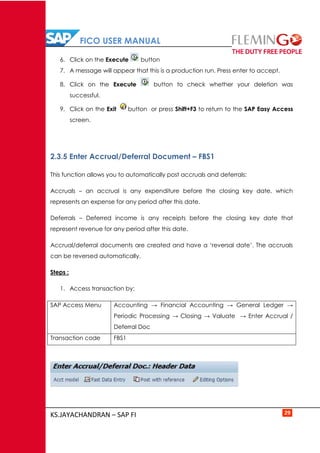 FICO USER MANUAL
KS.JAYACHANDRAN – SAP FI 29
6. Click on the Execute button
7. A message will appear that this is a production run. Press enter to accept.
8. Click on the Execute button to check whether your deletion was
successful.
9. Click on the Exit button or press Shift+F3 to return to the SAP Easy Access
screen.
2.3.5 Enter Accrual/Deferral Document – FBS1
This function allows you to automatically post accruals and deferrals:
Accruals – an accrual is any expenditure before the closing key date, which
represents an expense for any period after this date.
Deferrals – Deferred income is any receipts before the closing key date that
represent revenue for any period after this date.
Accrual/deferral documents are created and have a ‘reversal date’. The accruals
can be reversed automatically.
Steps :
1. Access transaction by:
SAP Access Menu Accounting → Financial Accounting → General Ledger →
Periodic Processing → Closing → Valuate → Enter Accrual /
Deferral Doc
Transaction code FBS1
 