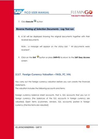 FICO USER MANUAL
KS.JAYACHANDRAN – SAP FI 33
7. Click Execute button
8. A list will be displayed showing the original documents together with their
reversal documents.
Note : a message will appear on the status bar: “ All documents were
reversed”.
9. Click on the Exit button or press Shift+F3 to return to the SAP Easy Access
screen.
2.3.7. Foreign Currency Valuation – FAGL_FC_VAL
You carry out the foreign currency valuation before you can create the financial
statements.
The valuation includes the following accounts and items:
Foreign currency balance sheet accounts, that is, G/L accounts that you run in
foreign currency (the balances of the G/L accounts in foreign currency are
valuated) Open items (customers, vendors, G/L accounts) posted in foreign
currency (the line items are valuated)
Reverse Posting of Selection Documents : Log Test run
 