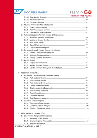 FICO USER MANUAL
KS.JAYACHANDRAN – SAP FI
3.1.10 Clear Vendor Account……………………………………………………………………………………58
3.1.11 Reset Cleared items………………………………………………………………………………………60
3.1.12 Document Reversal ………………………………………………………………………………………62
3.2 Advance Payments in Accounts Payable
3.2.1 Down Payment Request………………………………………………………………………………. 64
3.2.2 Post Vendor down payment………………………………………………………………………….65
3.2.3 Clear Vendor down payment…………………………………………………………………………67
3.3 Automatic outgoing Payment process & Check voiding
3.3.1 Automatic payment Run Process…………………………………………………………………..70
3.3.2 Voiding of Unused Checks……………………………………………………………………………. 75
3.3.3 Void Issued checks ………………………………………………………………………………………76
3.3.4 Cancel Check payment…………………………………………………………………………………. 77
3.3.5 Display the Check Register…………………………………………………………………………….78
3.4 Correspondences & Foreign Currency Revaluation
3.4.1 Vendor Correspondence Request………………………………………………………………….80
3.4.2 Maintain Correspondence……………………………………………………………………………. 81
3.4.3 Foreign Currency Revaluation………………………………………………………………………. 82
3.5 Vendor Report
3.5.1 Display Vendor Balance………………………………………………………………………………… 85
3.5.2 Vendor Line Item Display……………………………………………………………………………… 87
3.5.3 Vendor payment History with IO Sorted List………………………………………………… 90
4. ACCOUNTS RECEIVABLE
4.1 Accounting Transactions in Accounts Receivable
4.1.1 Park Customer Invoice…………………………………………………………………………………..92
4.1.2 Post Customer Invoice…………………………………………………………………………………..93
4.1.3 Post Customer Credit Memo………………………………………………………………………… 95
4.1.4 Change Parked Document……………………………………………………………………………. 96
4.1.5 Display Accounting Document……………………………………………………………………… 97
4.1.6 Post Incoming Payments……………………………………………………………………………… 99
4.1.7 Reset Cleared Items……………………………………………………………………………………… 101
4.1.8 Document Reversal ………………………………………………………………………………………103
4.1.9 Clear Customer Account………………………………………………………………………………. 104
4.2 Customer Account Reports
4.2.1 Customer Balance Display……………………………………………………………………………..107
4.2.2 Customer Account Analysis ………………………………………………………………………….109
4.2.3 Display / Change Line Items ………………………………………………………………………….110
5. BANK AND CASH TRANSACTIONS
5.1 Cash Journal (Petty Cash Transactions)
5.1.1 Recording a Cash Receipt……………………………………………………………………………… 113
5.1.2 Enter an Expense Transaction……………………………………………………………………… 115
5.1.3 Reverse Cash Journal……………………………………………………………………………………. 117
 