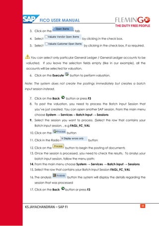 FICO USER MANUAL
KS.JAYACHANDRAN – SAP FI 35
3. Click on the tab
4. Select by clicking in the check box.
5. Select by clicking in the check box, if so required.
You can select only particular General Ledger / General Ledger accounts to be
valuated. If you leave the selection fields empty (like in our example), all the
accounts will be selected for valuation.
6. Click on the Execute button to perform valuation.
Note: The system does not create the postings immediately but creates a batch
input session instead.
7. Click on the Back button or press F3
8. To post the valuation, you need to process the Batch Input Session that
you’ve just created. You can open another SAP session. From the main menu
choose System → Services→ Batch input → Sessions
9. Select the session you want to process. (Select the row that contains your
Batch input session, , e.g FAGL_FC_VAL
10. Click on the button
11. Click in the Radio button
12. Click on the button to begin the posting of documents
13. Once the session is processed, you need to check the results. To analys your
batch input session, follow the menu path:
14. From the main menu choose System → Services → Batch input → Sessions
15. Select the row that contains your Batch Input Session FAGL_FC_VAL
16. The analysis button the system will display the details regarding the
session that was processed
17. Click on the Back button or press F3
 