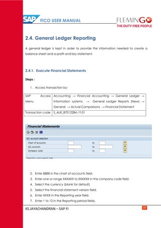 FICO USER MANUAL
KS.JAYACHANDRAN – SAP FI 37
2.4. General Ledger Reporting
A general ledger is kept in order to provide the information needed to create a
balance sheet and a profit and loss statement.
2.4.1. Execute Financial Statements
Steps :
1. Access transaction by:
SAP Access
Menu
Accounting → Financial Accounting → General Ledger →
Information systems → General Ledger Reports (New) →
General → Actual Comparisons → Financial Statement
Transaction code S_ALR_87012284 / F.01
2. Enter 8888 in the chart of accounts field.
3. Enter one or range XXXXXX to XXXXXX in the company code field.
4. Select the currency (blank for default)
5. Select the financial statement version field.
6. Enter XXXX in the Reporting year field.
7. Enter 1 to 12 in the Reporting period fields.
 