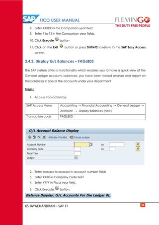 FICO USER MANUAL
KS.JAYACHANDRAN – SAP FI 38
8. Enter XXXXX in the Comparison year field
9. Enter 1 to 12 in the Comparison year fields.
10. Click Execute button
11. Click on the Exit button or press Shift+F3 to return to the SAP Easy Access
screen.
2.4.2. Display G/L Balances – FAGLB03
The SAP system offers a functionality which enables you to have a quick view of the
General Ledger accounts balances; you have been tasked analyse and report on
the balances in one of the accounts under your department
Steps :
1. Access transaction by:
SAP Access Menu Accounting → Financial Accounting → General Ledger →
Account → Display Balances (new)
Transaction code FAGLB03
2. Enter xxxxxxxx to xxxxxxxx in account number fields
3. Enter XXXX in Company code field
4. Enter YYYY in Fiscal year field.
5. Click Execute button.
 