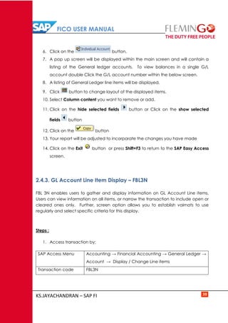 FICO USER MANUAL
KS.JAYACHANDRAN – SAP FI 39
6. Click on the button.
7. A pop up screen will be displayed within the main screen and will contain a
listing of the General ledger accounts. To view balances in a single G/L
account double Click the G/L account number within the below screen.
8. A listing of General Ledger line items will be displayed.
9. Click button to change layout of the displayed items.
10. Select Column content you want to remove or add.
11. Click on the hide selected fields button or Click on the show selected
fields button
12. Click on the button
13. Your report will be adjusted to incorporate the changes you have made
14. Click on the Exit button or press Shift+F3 to return to the SAP Easy Access
screen.
2.4.3. GL Account Line Item Display – FBL3N
FBL 3N enables users to gather and display information on GL Account Line items.
Users can view information on all items, or narrow the transaction to include open or
cleared ones only. Further, screen option allows you to establish vairnats to use
regularly and select specific criteria for this display.
Steps :
1. Access transaction by:
SAP Access Menu Accounting → Financial Accounting → General Ledger →
Account → Display / Change Line items
Transaction code FBL3N
 