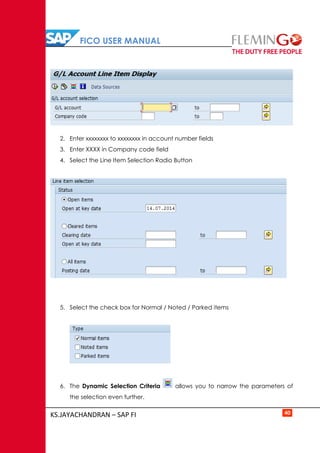FICO USER MANUAL
KS.JAYACHANDRAN – SAP FI 40
2. Enter xxxxxxxx to xxxxxxxx in account number fields
3. Enter XXXX in Company code field
4. Select the Line Item Selection Radio Button
5. Select the check box for Normal / Noted / Parked items
6. The Dynamic Selection Criteria allows you to narrow the parameters of
the selection even further.
 