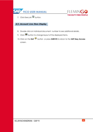 FICO USER MANUAL
KS.JAYACHANDRAN – SAP FI 41
7. Click Execute button.
8. Double click on individual document number to see additional details .
9. Click button to change layout of the displayed items.
10. Click on the Exit button or press Shift+F3 to return to the SAP Easy Access
screen.
 