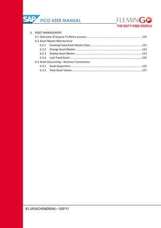 FICO USER MANUAL
KS.JAYACHANDRAN – SAP FI
6. ASSET MANAGEMENT
6.1 Overview of Acquire To Retire process……………………………………………………………………… 119
6.2 Asset Master Maintenance
6.2.1 Creating Fixed Asset Master Data………………………………………………………………….121
6.2.2 Change Asset Master……………………………………………………………………………………. 122
6.2.3 Display Asset Master……………………………………………………………………………………..123
6.2.4 Lock Fixed Asset…………………………………………………………………………………………….124
6.3 Asset Accounting – Business Transactions
6.3.1 Asset Acquisition…………………………………………………………………………………………..125
6.3.2 View Asset Values………………………………………………………………………………………… 127
 