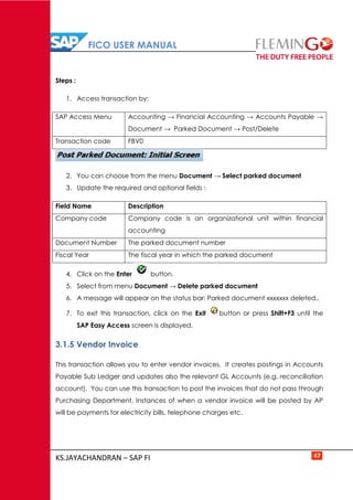 FICO USER MANUAL
KS.JAYACHANDRAN – SAP FI 47
Steps :
1. Access transaction by:
SAP Access Menu Accounting → Financial Accounting → Accounts Payable →
Document → Parked Document → Post/Delete
Transaction code FBV0
2. You can choose from the menu Document → Select parked document
3. Update the required and optional fields :
Field Name Description
Company code Company code is an organizational unit within financial
accounting
Document Number The parked document number
Fiscal Year The fiscal year in which the parked document
4. Click on the Enter button.
5. Select from menu Document → Delete parked document
6. A message will appear on the status bar: Parked document xxxxxxx deleted..
7. To exit this transaction, click on the Exit button or press Shift+F3 until the
SAP Easy Access screen is displayed.
3.1.5 Vendor Invoice
This transaction allows you to enter vendor invoices. It creates postings in Accounts
Payable Sub Ledger and updates also the relevant GL Accounts (e.g. reconciliation
account). You can use this transaction to post the invoices that do not pass through
Purchasing Department, Instances of when a vendor invoice will be posted by AP
will be payments for electricity bills, telephone charges etc.
 