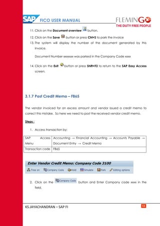 FICO USER MANUAL
KS.JAYACHANDRAN – SAP FI 51
11. Click on the Document overview button.
12. Click on the Save button or press Ctrl+S to park the invoice
13. The system will display the number of the document generated by this
Invoice.
Document Number xxxxxxx was parked in the Company Code xxxx
14. Click on the Exit button or press Shift+F3 to return to the SAP Easy Access
screen.
3.1.7 Post Credit Memo – FB65
The vendor invoiced for an excess amount and vendor issued a credit memo to
correct this mistake. So here we need to post the received vendor credit memo.
Steps :
1. Access transaction by:
SAP Access
Menu
Accounting → Financial Accounting → Accounts Payable →
Document Entry → Credit Memo
Transaction code FB65
2. Click on the button and Enter Company code xxxx in the
field.
 