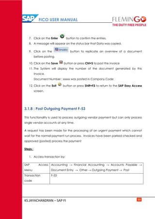 FICO USER MANUAL
KS.JAYACHANDRAN – SAP FI 53
7. Click on the Enter button to confirm the entries.
8. A message will appear on the status bar that Data was copied.
9. Click on the button to replicate an overview of a document
before posting.
10. Click on the Save button or press Ctrl+S to post the invoice
11. The System will display the number of the document generated by this
Invoice.
Document Number : xxxxx was posted in Company Code
12. Click on the Exit button or press Shift+F3 to return to the SAP Easy Access
screen.
3.1.8 : Post Outgoing Payment F-53
This functionality is used to process outgoing vendor payment but can only process
single vendor accounts at any time.
A request has been made for the processing of an urgent payment which cannot
wait for the normal payment run process. Invoices have been parked checked and
approved (posted) process the payment
Steps :
1. Access transaction by:
SAP Access
Menu
Accounting → Financial Accounting → Accounts Payable →
Document Entry → Other → Outgoing Payment → Post
Transaction
code
F-53
 
