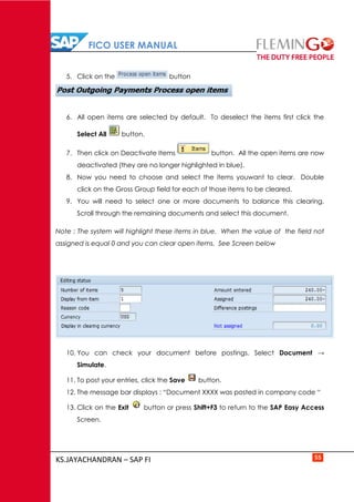 FICO USER MANUAL
KS.JAYACHANDRAN – SAP FI 55
5. Click on the button
6. All open items are selected by default. To deselect the items first click the
Select All button.
7. Then click on Deactivate Items button. All the open items are now
deactivated (they are no longer highlighted in blue).
8. Now you need to choose and select the items youwant to clear. Double
click on the Gross Group field for each of those items to be cleared.
9. You will need to select one or more documents to balance this clearing.
Scroll through the remaining documents and select this document.
Note : The system will highlight these items in blue. When the value of the field not
assigned is equal 0 and you can clear open items. See Screen below
10. You can check your document before postings. Select Document →
Simulate.
11. To post your entries, click the Save button.
12. The message bar displays : “Document XXXX was posted in company code “
13. Click on the Exit button or press Shift+F3 to return to the SAP Easy Access
Screen.
 
