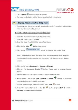 FICO USER MANUAL
KS.JAYACHANDRAN – SAP FI 57
5. Click Execute button to start searching
6. The system will display a list of documents that fulfill your criteria
7. To display your document, simply double click on it. The system will display a
take you to document overview:
Or from the initial screen display Vendor Document
8. Enter the Document number you have on hand.
9. Enter the Company code XXXX
10. Enter the Fiscal Year XXXXXX or leave field blank,.
11. Click on the Enter button to proceed
12. Click on the button to change you screen view
Note : the system will show you more fields not shown under entry and you
can be able to and a change your document from this document display
screen.
13. Click on the menu Document → Display → Change
14. Click on the Document Header button if you want to change header
details
15. Identify fields that can be changed and change header text
16. Analys it and Click on the Enter continue / Confirm button to leave the
displayed document header sub screen
17. To store your changes in the document, click Save button
18. To exit this transaction, click on the Exit button or press Shift-F3 until the
SAP Easy Access screen is displayed.
 