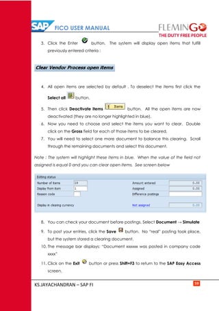 FICO USER MANUAL
KS.JAYACHANDRAN – SAP FI 59
3. Click the Enter button. The system will display open items that fulfill
previously entered criteria :
4. All open items are selected by default . To deselect the items first click the
Select all button.
5. Then click Deactivate items button. All the open items are now
deactivated (they are no longer highlighted in blue).
6. Now you need to choose and select the items you want to clear. Double
click on the Gross field for each of those items to be cleared.
7. You will need to select one more document to balance this clearing. Scroll
through the remaining documents and select this document.
Note : The system will highlight these items in blue. When the value of the field not
assigned is equal 0 and you can clear open items. See screen below
8. You can check your document before postings. Select Document → Simulate
9. To post your entries, click the Save button. No “real” posting took place,
but the system stored a clearing document.
10. The message bar displays: “Document xxxxxx was posted in company code
xxxx”
11. Click on the Exit button or press Shift+F3 to return to the SAP Easy Access
screen.
 