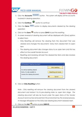 FICO USER MANUAL
KS.JAYACHANDRAN – SAP FI 61
3. Click the Accounts button. The system will display all the accounts
involved in clearing operation:
4. Click the Continue button to continue
5. Click the Items button to display documents cleared by the clearing
operation
6. Click on the Save button or press Ctrl+S to post the resetting
7. A screen reversal of clearing document will be displayed with 2(two) options
to select from.
- Only Resetting will remove the clearing from the document that was
cleared and changes the documents’ status from cleared item to open
item
- The clearing document also changes status to an open item and this has
effect on the overall Vendor Account
- Resetting and reversing will reset the cleared line items and also reverses
the clearing document.
8. Click on Only Resetting button
Note : Only resetting will remove the clearing document from the cleared
document and restore it to its pre-clearing state i.e. open item stage. The
clearing document will also be found under the open items of the Vendor
Account and must be removed from this environment by the reversal process.
A message will appear on the status bar clearing document xxxxxxxxx reset.
9. Click on the Exit button or press Shift+F3
 