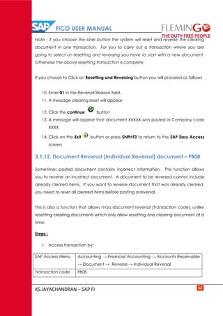FICO USER MANUAL
KS.JAYACHANDRAN – SAP FI 62
Note : if you choose the later button the system will reset and reverse the clearing
document in one transaction. For you to carry out a transaction where you are
going to select on resetting and reversing you have to start with a new document.
Otherwise the above resetting transaction is complete.
If you choose to Click on Resetting and Reversing button you will proceed as follows
10. Enter 01 in the Reversal Reason field.
11. A message clearing reset will appear
12. Click the continue button
13. A message will appear that document XXXXX was posted in Company code
XXXX
14. Click on the Exit button or press Shift+F3 to return to the SAP Easy Access
screen
3.1.12. Document Reversal (Individual Reversal) document – FB08
Sometimes posted document contains incorrect information. This function allows
you to reverse an incorrect document. A document to be reversed cannot include
already cleared items. If you want to reverse document that was already cleared,
you need to reset all cleared items before posting a reversal.
This is also a function that allows mass document reversal (Transaction code), unlike
resetting clearing documents which only allow resetting one clearing document at a
time.
Steps :
1. Access transaction by:
SAP Access Menu Accounting → Financial Accounting → Accounts Receivable
→ Document → Reverse → Individual Reversal
Transaction code FB08
 