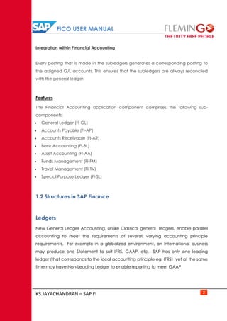 FICO USER MANUAL
KS.JAYACHANDRAN – SAP FI 2
Integration within Financial Accounting
Every posting that is made in the subledgers generates a corresponding posting to
the assigned G/L accounts. This ensures that the subledgers are always reconciled
with the general ledger.
Features
The Financial Accounting application component comprises the following sub-
components:
 General Ledger (FI-GL)
 Accounts Payable (FI-AP)
 Accounts Receivable (FI-AR)
 Bank Accounting (FI-BL)
 Asset Accounting (FI-AA)
 Funds Management (FI-FM)
 Travel Management (FI-TV)
 Special Purpose Ledger (FI-SL)
1.2 Structures in SAP Finance
Ledgers
New General Ledger Accounting, unlike Classical general ledgers, enable parallel
accounting to meet the requirements of several, varying accounting principle
requirements. For example in a globalized environment, an international business
may produce one Statement to suit IFRS, GAAP, etc. SAP has only one leading
ledger (that corresponds to the local accounting principle eg. IFRS) yet at the same
time may have Non-Leading Ledger to enable reporting to meet GAAP
 