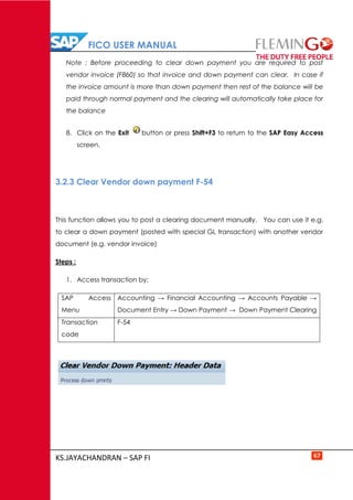 FICO USER MANUAL
KS.JAYACHANDRAN – SAP FI 67
Note : Before proceeding to clear down payment you are required to post
vendor invoice (FB60) so that invoice and down payment can clear. In case if
the invoice amount is more than down payment then rest of the balance will be
paid through normal payment and the clearing will automatically take place for
the balance
8. Click on the Exit button or press Shift+F3 to return to the SAP Easy Access
screen.
3.2.3 Clear Vendor down payment F-54
This function allows you to post a clearing document manually. You can use it e.g.
to clear a down payment (posted with special GL transaction) with another vendor
document (e.g. vendor invoice)
Steps :
1. Access transaction by:
SAP Access
Menu
Accounting → Financial Accounting → Accounts Payable →
Document Entry → Down Payment → Down Payment Clearing
Transaction
code
F-54
 