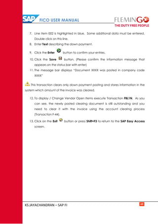 FICO USER MANUAL
KS.JAYACHANDRAN – SAP FI 69
7. Line item 002 is highlighted in blue. Some additional data must be entered.
Double click on this line.
8. Enter Text describing the down payment.
9. Click the Enter button to confirm your entries.
10. Click the Save button. (Please confirm the information message that
appears on the status bar with enter)
11. The message bar displays “Document XXXX was posted in company code
XXXX”
This transaction clears only down payment posting and stores information in the
system which amount of the invoice was cleared.
12. To display / Change Vendor Open Items execute Transaction FBL1N. As you
can see, the newly posted clearing document is still outstanding and you
need to clear it with the invoice using the account clearing process
(Transaction F-44).
13. Click on the Exit button or press Shift+F3 to return to the SAP Easy Access
screen.
 