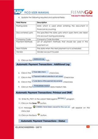 FICO USER MANUAL
KS.JAYACHANDRAN – SAP FI 71
4. Update the following required and optional fields:
Field Name Description
Posting date Date which is used when entering the document in
Financial Accounting
Docs entered upto This specified the date upto which open items are taken
into account during processing
Company Code Company Code Number
Payment Methods List of payment methods that should be used in the
payment run
Next P/Date The date when the next payment run is scheduled.
Vendor Vendor account to paid
5. Click on the tab.
6. Click in the check box.
7. Click in the Check box
8. Click in the check box
9. Click on the data medium tab.
10. Enter FIL_PAY1 in the variant field against program
11. Click on the Save button.
12. A message will appear on the
status bar
13. Click on the Back button.
Automatic Payment Transactions : Additional Log
Automatic Payment Transactions: Printout and DME
Automatic Payment Transactions : Status
 