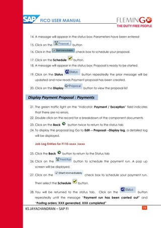 FICO USER MANUAL
KS.JAYACHANDRAN – SAP FI 72
14. A message will appear in the status box: Parameters have been entered
15. Click on the button
16. Click in the check box to schedule your proposal.
17. Click on the Schedule button.
18. A message will appear in the status box: Proposal is ready to be started.
19. Click on the Status button repeatedly the prior message will be
updated and now reads Payment proposal has been created.
20. Click on the Display button to view the proposal list
21. The green traffic light on the “Indicator: Payment / Exception” field indicates
that there are no errors.
22. Double click on the record for a breakdown of the component documents
23. Click on the Back button twice to return to the status tab
24. To display the proposal log Go to Edit→ Proposal→Display log, a detailed log
will be displayed.
Job Log Entries for F110-xxxx /xxxx
25. Click the Back button to return to the Status tab
26. Click on the button to schedule the payment run. A pop up
screen will be displayed.
27. Click on the check box to schedule your payment run.
Then select the Schedule button.
28. You will be returned to the status tab. Click on the button
repeatedly until the message “Payment run has been carried out” and
“Posting orders: XXX generated, XXX completed”
Display Payment Proposal : Payments
 