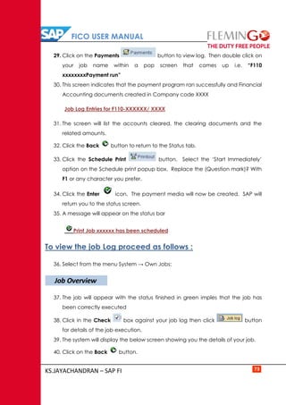 FICO USER MANUAL
KS.JAYACHANDRAN – SAP FI 73
29. Click on the Payments button to view log. Then double click on
your job name within a pop screen that comes up i.e. “F110
xxxxxxxxPayment run”
30. This screen indicates that the payment program ran successfully and Financial
Accounting documents created in Company code XXXX
Job Log Entries for F110-XXXXXX/ XXXX
31. The screen will list the accounts cleared, the clearing documents and the
related amounts.
32. Click the Back button to return to the Status tab.
33. Click the Schedule Print button. Select the ‘Start Immediately’
option on the Schedule print popup box. Replace the (Question mark)? With
F1 or any character you prefer.
34. Click the Enter icon. The payment media will now be created. SAP will
return you to the status screen.
35. A message will appear on the status bar
Print Job xxxxxx has been scheduled
To view the job Log proceed as follows :
36. Select from the menu System → Own Jobs:
37. The job will appear with the status finished in green imples that the job has
been correctly executed
38. Click in the Check box against your job log then click button
for details of the job execution.
39. The system will display the below screen showing you the details of your job.
40. Click on the Back button.
Job Overview
 