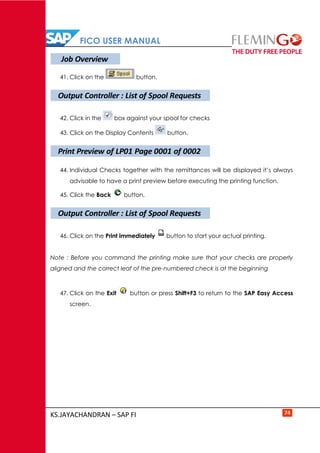 FICO USER MANUAL
KS.JAYACHANDRAN – SAP FI 74
41. Click on the button.
42. Click in the box against your spool for checks
43. Click on the Display Contents button.
44. Individual Checks together with the remittances will be displayed it’s always
advisable to have a print preview before executing the printing function.
45. Click the Back button.
46. Click on the Print immediately button to start your actual printing.
Note : Before you command the printing make sure that your checks are properly
aligned and the correct leaf of the pre-numbered check is at the beginning
47. Click on the Exit button or press Shift+F3 to return to the SAP Easy Access
screen.
Job Overview
Output Controller : List of Spool Requests
Print Preview of LP01 Page 0001 of 0002
Output Controller : List of Spool Requests
 