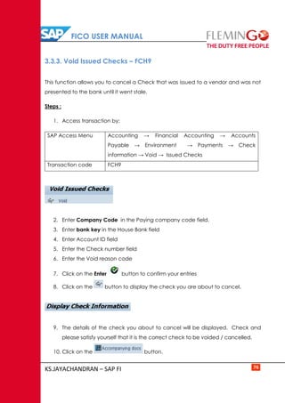 FICO USER MANUAL
KS.JAYACHANDRAN – SAP FI 76
3.3.3. Void Issued Checks – FCH9
This function allows you to cancel a Check that was issued to a vendor and was not
presented to the bank until it went stale.
Steps :
1. Access transaction by:
SAP Access Menu Accounting → Financial Accounting → Accounts
Payable → Environment → Payments → Check
information → Void → Issued Checks
Transaction code FCH9
2. Enter Company Code in the Paying company code field.
3. Enter bank key in the House Bank field
4. Enter Account ID field
5. Enter the Check number field
6. Enter the Void reason code
7. Click on the Enter button to confirm your entries
8. Click on the button to display the check you are about to cancel.
9. The details of the check you about to cancel will be displayed. Check and
please satisfy yourself that it is the correct check to be voided / cancelled.
10. Click on the button.
 