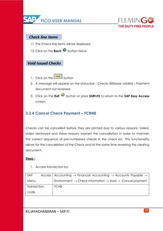 FICO USER MANUAL
KS.JAYACHANDRAN – SAP FI 77
11. The Check line items will be displayed
12. Click on the Back button twice.
1. Click on the button
2. A message will appear on the status bar : Checks 000xxxxx voided – Payment
document not reversed.
3. Click on the Exit button or press Shift+F3 to return to the SAP Easy Access
screen.
3.3.4 Cancel Check Payment – FCBH8
Checks can be cancelled before they are printed due to various reasons: Soiled,
stolen destroyed and these reasons warrant the cancellation in order to maintain
the correct sequence of pre-numbered checks in the check lot. This functionality
allows for the cancellation of the Check and at the same time reversing the clearing
document.
Steps :
1. Access transaction by:
SAP Access
Menu
Accounting → Financial Accounting → Accounts Payable →
Environment → Check information → Void → Cancel payment
Transaction
code
FCH8
Check line items
Void Issued Checks
 