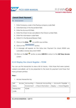 FICO USER MANUAL
KS.JAYACHANDRAN – SAP FI 78
1. Enter Company code in the Paying company code field
2. Enter Bank key in the House Bank field
3. Enter the Account ID field.
4. Enter the Check to be cancelled in the Check number field.
5. Enter the void reason code Field.
6. Enter 01 in the Reversal Reason Field.
7. Click on the Enter to confirm your entries.
8. Click on the button.
9. A message will appear on the status bar: Payment for check XXXXX was
cancelled, reverse document XXXX
10. Click on the Exit button or press Shift+F3 to return to the SAP Easy Access
screen.
3.3.5 Display the check Register – FCHN
You can use this transaction to view a list of checks. It lists those that were cashed,
voided (cancelled), yet to be presented to the bank for payment and those that
have just been printed.
Steps :
1. Access transaction by:
SAP Access
Menu
Accounting → Financial Accounting → Accounts Payable →
Environment → Check information → Display → Check Register
Transaction
code
FCHN
 