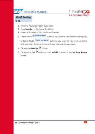 FICO USER MANUAL
KS.JAYACHANDRAN – SAP FI 79
2. Enter the Paying company code field
3. Enter Bank key in the House Bank Field
4. Enter the Account ID (Account Identification)
5. Select Radio button if you want to view a check listing only
or Select Radio button if you want to view a check listing
which includes the list of documents that make up the payment
6. Click on the Execute button
7. Click on the Exit button or press Shift+F3 to return to the SAP Easy Access
screen.
 
