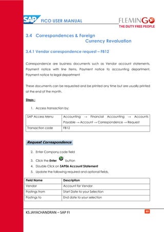 FICO USER MANUAL
KS.JAYACHANDRAN – SAP FI 80
3.4 Correspondences & Foreign
Currency Revaluation
3.4.1 Vendor correspondence request – FB12
Correspondence are business documents such as Vendor account statements,
Payment notice with line items, Payment notice to accounting department,
Payment notice to legal department
These documents can be requested and be printed any time but are usually printed
at the end of the month.
Steps :
1. Access transaction by:
SAP Access Menu Accounting → Financial Accounting → Accounts
Payable → Account → Correspondence → Request
Transaction code FB12
2. Enter Company code field
3. Click the Enter button
4. Double Click on SAP06 Account Statement
5. Update the following required and optional fields.
Field Name Description
Vendor Account for Vendor
Postings from Start Date to your Selection
Postings to End date to your selection
 