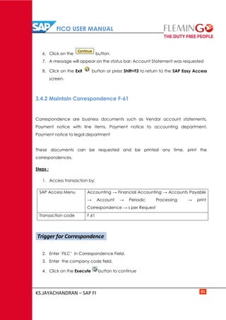 FICO USER MANUAL
KS.JAYACHANDRAN – SAP FI 81
6. Click on the button.
7. A message will appear on the status bar: Account Statement was requested
8. Click on the Exit button or press Shift+F3 to return to the SAP Easy Access
screen.
3.4.2 Maintain Correspondence F-61
Correspondence are business documents such as Vendor account statements,
Payment notice with line items, Payment notice to accounting department,
Payment notice to legal department
These documents can be requested and be printed any time, print the
correspondences.
Steps :
1. Access transaction by:
SAP Access Menu Accounting → Financial Accounting → Accounts Payable
→ Account → Periodic Processing → print
Correspondence → s per Request
Transaction code F.61
2. Enter ‘FILC’ in Correspondence Field.
3. Enter the company code field.
4. Click on the Execute button to continue
Trigger for Correspondence
 