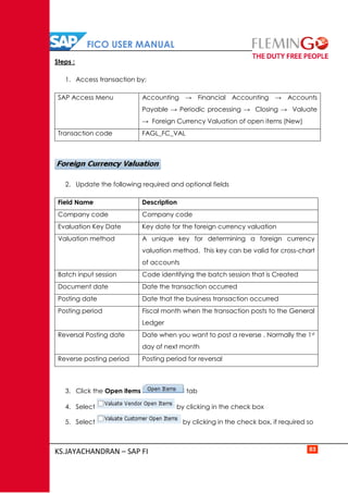 FICO USER MANUAL
KS.JAYACHANDRAN – SAP FI 83
Steps :
1. Access transaction by:
SAP Access Menu Accounting → Financial Accounting → Accounts
Payable → Periodic processing → Closing → Valuate
→ Foreign Currency Valuation of open items (New)
Transaction code FAGL_FC_VAL
2. Update the following required and optional fields
Field Name Description
Company code Company code
Evaluation Key Date Key date for the foreign currency valuation
Valuation method A unique key for determining a foreign currency
valuation method. This key can be valid for cross-chart
of accounts
Batch input session Code identifying the batch session that is Created
Document date Date the transaction occurred
Posting date Date that the business transaction occurred
Posting period Fiscal month when the transaction posts to the General
Ledger
Reversal Posting date Date when you want to post a reverse . Normally the 1st
day of next month
Reverse posting period Posting period for reversal
3. Click the Open items tab
4. Select by clicking in the check box
5. Select by clicking in the check box, if required so
 