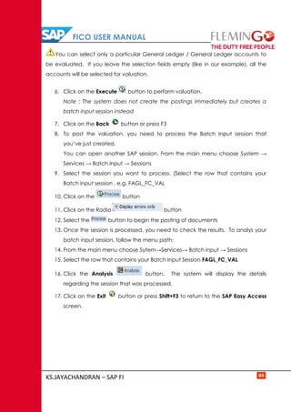 FICO USER MANUAL
KS.JAYACHANDRAN – SAP FI 84
You can select only a particular General Ledger / General Ledger accounts to
be evaluated. If you leave the selection fields empty (like in our example), all the
accounts will be selected for valuation.
6. Click on the Execute button to perform valuation.
Note : The system does not create the postings immediately but creates a
batch input session instead
7. Click on the Back button or press F3
8. To post the valuation, you need to process the Batch Input session that
you’ve just created.
You can open another SAP session. From the main menu choose System →
Services → Batch input → Sessions
9. Select the session you want to process. (Select the row that contains your
Batch input session , e.g. FAGL_FC_VAL
10. Click on the button
11. Click on the Radio button
12. Select the button to begin the posting of documents
13. Once the session is processed, you need to check the results. To analys your
batch input session, follow the menu path:
14. From the main menu choose Sytem→Services→ Batch input → Sessions
15. Select the row that contains your Batch Input Session FAGL_FC_VAL
16. Click the Analysis button. The system will display the details
regarding the session that was processed.
17. Click on the Exit button or press Shift+F3 to return to the SAP Easy Access
screen.
 