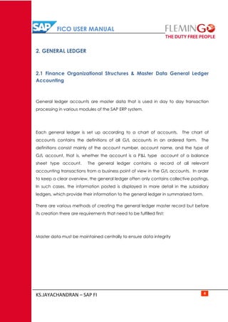 FICO USER MANUAL
KS.JAYACHANDRAN – SAP FI 4
2. GENERAL LEDGER
2.1 Finance Organizational Structures & Master Data General Ledger
Accounting
General ledger accounts are master data that is used in day to day transaction
processing in various modules of the SAP ERP system.
Each general ledger is set up according to a chart of accounts. The chart of
accounts contains the definitions of all G/L accounts in an ordered form. The
definitions consist mainly of the account number, account name, and the type of
G/L account, that is, whether the account is a P&L type account of a balance
sheet type account. The general ledger contains a record of all relevant
accounting transactions from a business point of view in the G/L accounts. In order
to keep a clear overview, the general ledger often only contains collective postings.
In such cases, the information posted is displayed in more detail in the subsidiary
ledgers, which provide their information to the general ledger in summarized form.
There are various methods of creating the general ledger master record but before
its creation there are requirements that need to be fulfilled first:
Master data must be maintained centrally to ensure data integrity
 