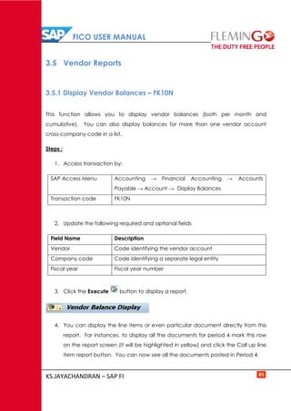 FICO USER MANUAL
KS.JAYACHANDRAN – SAP FI 85
3.5 Vendor Reports
3.5.1 Display Vendor Balances – FK10N
This function allows you to display vendor balances (both per month and
cumulative). You can also display balances for more than one vendor account
cross-company code in a list.
Steps :
1. Access transaction by:
SAP Access Menu Accounting → Financial Accounting → Accounts
Payable → Account → Display Balances
Transaction code FK10N
2. Update the following required and optional fields
Field Name Description
Vendor Code identifying the vendor account
Company code Code identifying a separate legal entity
Fiscal year Fiscal year number
3. Click the Execute button to display a report.
4. You can display the line items or even particular document directly from this
report. For instances, to display all the documents for period 4 mark this row
on the report screen (it will be highlighted in yellow) and click the Call up line
item report button. You can now see all the documents posted in Period 4.
 