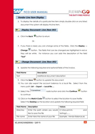 FICO USER MANUAL
KS.JAYACHANDRAN – SAP FI 86
5. To display the details of a particular line item simply double-click on any listed
document the system will display this line item.
6. Click the Back button to return
Or
7. If you there is need, you can change some of the fields. Click the Display →
Change button. The fields that can be changed are highlighted in red or
they will be white. For instance you can add the description of the field
“Text”
8. Update the following required and optional fields of the invoice.
Field Name Description
Text Additional document description
9. Click the Save button to update this document
10. You can also export the account balance to a local file. Select from the
menu path: List → Export → Local file….
11. Select the radio button and click the Continue button
to continue
12. Click on the Match Code button to select the location to save thefile
Select the Desktop as the location and update the following required field
Field Name Description Values
Directory Enter the path where you would
like to save the file
C:Docuemnts and
Settings......
File name Enter here the name of your file Example : Vendor Balance.xls
Vendor Line Item Display
 