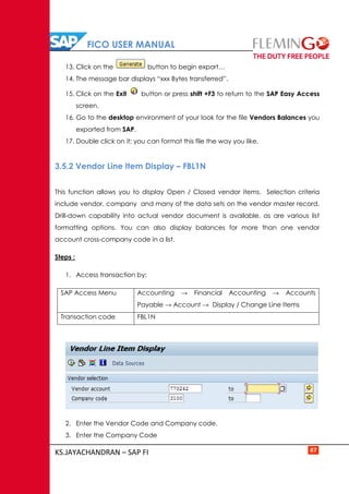 FICO USER MANUAL
KS.JAYACHANDRAN – SAP FI 87
13. Click on the button to begin export…
14. The message bar displays “xxx Bytes transferred”.
15. Click on the Exit button or press shift +F3 to return to the SAP Easy Access
screen.
16. Go to the desktop environment of your look for the file Vendors Balances you
exported from SAP.
17. Double click on it; you can format this file the way you like.
3.5.2 Vendor Line Item Display – FBL1N
This function allows you to display Open / Closed vendor items. Selection criteria
include vendor, company and many of the data sets on the vendor master record.
Drill-down capability into actual vendor document is available, as are various list
formatting options. You can also display balances for more than one vendor
account cross-company code in a list.
Steps :
1. Access transaction by:
SAP Access Menu Accounting → Financial Accounting → Accounts
Payable → Account → Display / Change Line Items
Transaction code FBL1N
2. Enter the Vendor Code and Company code.
3. Enter the Company Code
 
