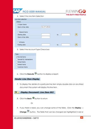 FICO USER MANUAL
KS.JAYACHANDRAN – SAP FI 88
4. Select the Line Item Selection
5. Select the Account Type Check box
6. Click the Execute button to display a report.
7. To display the details of a particular line item simply double-click on any listed
document the system will display this line item.
8. Click the Back button to return
Or
9. If you there is need, you can change some of the fields. Click the Display →
Change button. The fields that can be changed are highlighted in red or
 