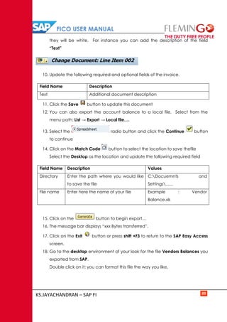 FICO USER MANUAL
KS.JAYACHANDRAN – SAP FI 89
they will be white. For instance you can add the description of the field
“Text”
10. Update the following required and optional fields of the invoice.
Field Name Description
Text Additional document description
11. Click the Save button to update this document
12. You can also export the account balance to a local file. Select from the
menu path: List → Export → Local file….
13. Select the radio button and click the Continue button
to continue
14. Click on the Match Code button to select the location to save thefile
Select the Desktop as the location and update the following required field
Field Name Description Values
Directory Enter the path where you would like
to save the file
C:Docuemnts and
Settings......
File name Enter here the name of your file Example : Vendor
Balance.xls
15. Click on the button to begin export…
16. The message bar displays “xxx Bytes transferred”.
17. Click on the Exit button or press shift +F3 to return to the SAP Easy Access
screen.
18. Go to the desktop environment of your look for the file Vendors Balances you
exported from SAP.
Double click on it; you can format this file the way you like.
 