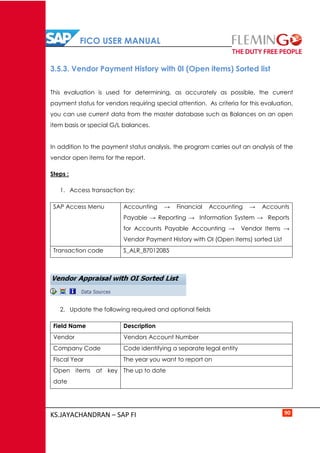 FICO USER MANUAL
KS.JAYACHANDRAN – SAP FI 90
3.5.3. Vendor Payment History with 0I (Open items) Sorted list
This evaluation is used for determining, as accurately as possible, the current
payment status for vendors requiring special attention. As criteria for this evaluation,
you can use current data from the master database such as Balances on an open
item basis or special G/L balances.
In addition to the payment status analysis, the program carries out an analysis of the
vendor open items for the report.
Steps :
1. Access transaction by:
SAP Access Menu Accounting → Financial Accounting → Accounts
Payable → Reporting → Information System → Reports
for Accounts Payable Accounting → Vendor Items →
Vendor Payment History with OI (Open items) sorted List
Transaction code S_ALR_87012085
2. Update the following required and optional fields
Field Name Description
Vendor Vendors Account Number
Company Code Code identifying a separate legal entity
Fiscal Year The year you want to report on
Open items at key
date
The up to date
 