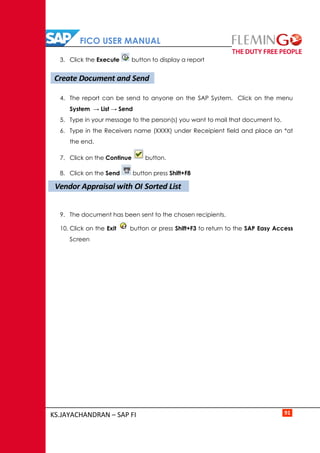 FICO USER MANUAL
KS.JAYACHANDRAN – SAP FI 91
3. Click the Execute button to display a report
4. The report can be send to anyone on the SAP System. Click on the menu
System → List → Send
5. Type in your message to the person(s) you want to mail that document to.
6. Type in the Receivers name (XXXX) under Receipient field and place an *at
the end.
7. Click on the Continue button.
8. Click on the Send button press Shift+F8
9. The document has been sent to the chosen recipients.
10. Click on the Exit button or press Shift+F3 to return to the SAP Easy Access
Screen
Create Document and Send
Vendor Appraisal with OI Sorted List
 