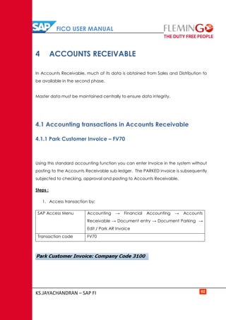 FICO USER MANUAL
KS.JAYACHANDRAN – SAP FI 92
4 ACCOUNTS RECEIVABLE
In Accounts Receivable, much of its data is obtained from Sales and Distribution to
be available in the second phase.
Master data must be maintained centrally to ensure data integrity.
4.1 Accounting transactions in Accounts Receivable
4.1.1 Park Customer Invoice – FV70
Using this standard accounting function you can enter Invoice in the system without
posting to the Accounts Receivable sub ledger. The PARKED invoice is subsequently
subjected to checking, approval and posting to Accounts Receivable.
Steps :
1. Access transaction by:
SAP Access Menu Accounting → Financial Accounting → Accounts
Receivable → Document entry → Document Parking →
Edit / Park AR Invoice
Transaction code FV70
 