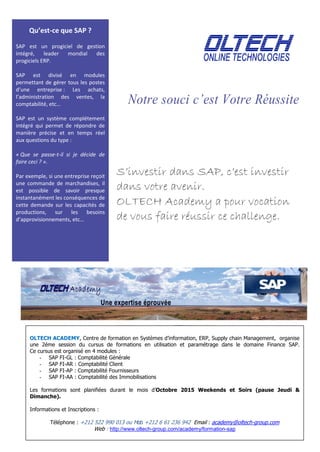 .
Notre souci c’est Votre Réussite
S’investir dans SAP, c’est investir
dans votre avenir.
OLTECH Academy a pour vocation
de vous faire réussir ce challenge.
Qu’est-ce que SAP ?
SAP est un progiciel de gestion
intégré, leader mondial des
progiciels ERP.
SAP est divisé en modules
permettant de gérer tous les postes
d’une entreprise : Les achats,
l’administration des ventes, la
comptabilité, etc…
SAP est un système complétement
intégré qui permet de répondre de
manière précise et en temps réel
aux questions du type :
« Que se passe-t-il si je décide de
faire ceci ? ».
Par exemple, si une entreprise reçoit
une commande de marchandises, il
est possible de savoir presque
instantanément les conséquences de
cette demande sur les capacités de
productions, sur les besoins
d’approvisionnements, etc…
OLTECH ACADEMY, Centre de formation en Systèmes d’information, ERP, Supply chain Management, organise
une 2éme session du cursus de formations en utilisation et paramétrage dans le domaine Finance SAP.
Ce cursus est organisé en 4 modules :
- SAP FI-GL : Comptabilité Générale
- SAP FI-AR : Comptabilité Client
- SAP FI-AP : Comptabilité Fournisseurs
- SAP FI-AA : Comptabilité des Immobilisations
Les formations sont planifiées durant le mois d’Octobre 2015 Weekends et Soirs (pause Jeudi &
Dimanche).
Informations et Inscriptions :
Téléphone : +212 522 990 013 ou Mob. +212 6 61 236 942 Email : academy@oltech-group.com
Web : http://www.oltech-group.com/academy/formation-sap
 