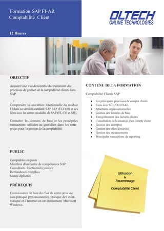 Formation SAP FI-AR
Comptabilité Client
12 Heures
OBJECTIF
Acquérir une vue d’ensemble du traitement des
processus de gestion de la comptabilité clients dans
SAP.
CONTENU DE LA FORMATION
Comptabilité Clients SAP
•  Les principaux processus de compta clients
Comprendre la couverture fonctionnelle du module  Liens avec SD, CO et FI-GL
FI dans sa version standard SAP ERP (ECC6.0) et ses  Structures organisationnelles
liens avec les autres modules de SAP (FI, CO et SD).  Gestion des données de base
 Enregistrement des factures clients
Connaître les données de base et les principales  Consultation de la situation d’un compte client
transactions utilisées au quotidien dans les entre-  Gestion des acomptes
prises pour la gestion de la comptabilité.  Gestion des effets à recevoir
 Gestion des encaissements
 Principales transactions de reporting
PUBLIC
Comptables en poste
Membres d’un centre de compétences SAP
Consultants fonctionnels juniors
Demandeurs d’emplois
Jeunes diplômés
PRÉREQUIS
Connaissance de base des flux de vente (avec ou
sans pratique professionnelle). Pratique de l’infor-
matique et d’Internet en environnement Microsoft
Windows.
Utilisation
&
Parametrage
Comptabilité Client
 