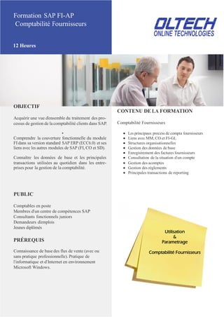 Formation SAP FI-AP
Comptabilité Fournisseurs
12 Heures
OBJECTIF
Acquérir une vue d’ensemble du traitement des pro-
cessus de gestion de la comptabilité clients dans SAP.
CONTENU DE LA FORMATION
Comptabilité Fournisseurs
•  Les principaux process de compta fournisseurs
Comprendre la couverture fonctionnelle du module  Liens avec MM, CO et FI-GL
FI dans sa version standard SAP ERP (ECC6.0) et ses  Structures organisationnelles
liens avec les autres modules de SAP (FI, CO et SD).  Gestion des données de base
 Enregistrement des factures fournisseurs
Connaître les données de base et les principales  Consultation de la situation d’un compte
transactions utilisées au quotidien dans les entre-  Gestion des acomptes
prises pour la gestion de la comptabilité.  Gestion des règlements
 Principales transactions de reporting
PUBLIC
Comptables en poste
Membres d’un centre de compétences SAP
Consultants fonctionnels juniors
Demandeurs d’emplois
Jeunes diplômés
PRÉREQUIS
Connaissance de base des flux de vente (avec ou
sans pratique professionnelle). Pratique de
l’informatique et d’Internet en environnement
Microsoft Windows.
Utilisation
&
Parametrage
Comptabilité Fournisseurs
 